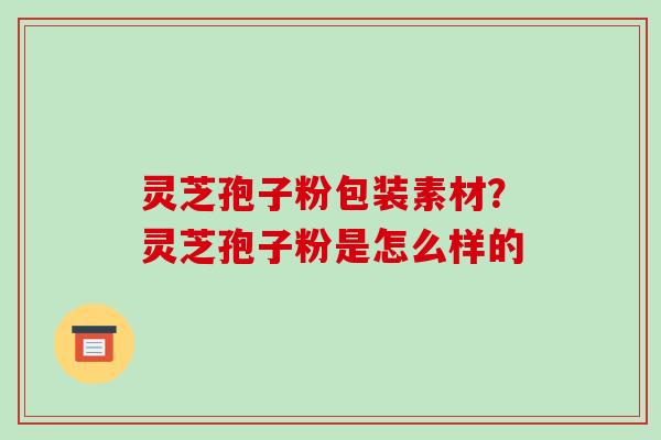 灵芝孢子粉包装素材？灵芝孢子粉是怎么样的