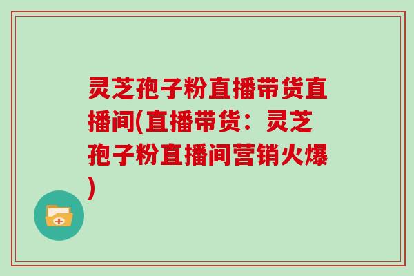 灵芝孢子粉直播带货直播间(直播带货：灵芝孢子粉直播间营销火爆)