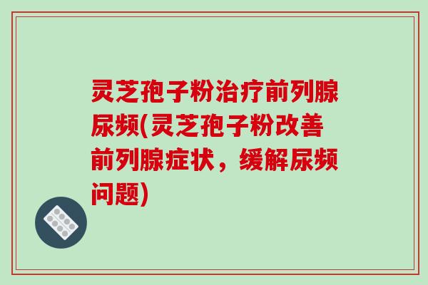 灵芝孢子粉前列腺尿频(灵芝孢子粉改善前列腺症状，缓解尿频问题)