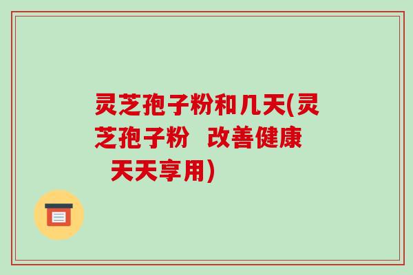 灵芝孢子粉和几天(灵芝孢子粉  改善健康  天天享用)