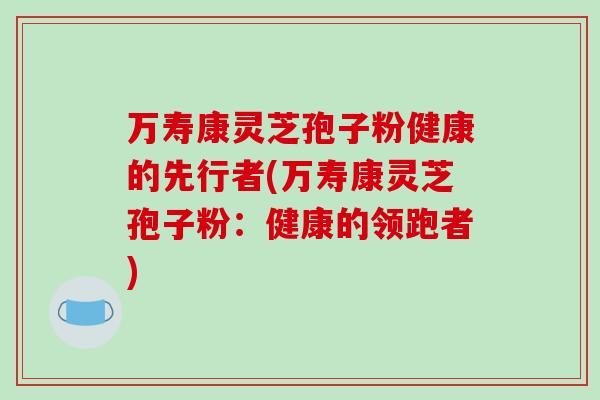 万寿康灵芝孢子粉健康的先行者(万寿康灵芝孢子粉：健康的领跑者)