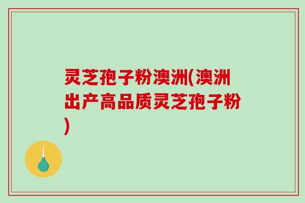 灵芝孢子粉澳洲(澳洲出产高品质灵芝孢子粉)