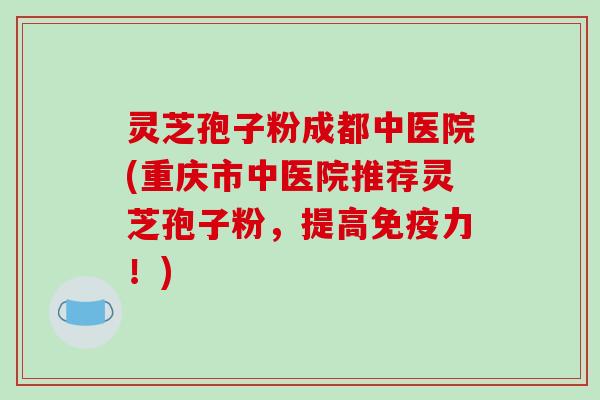 灵芝孢子粉成都中医院(重庆市中医院推荐灵芝孢子粉，提高免疫力！)