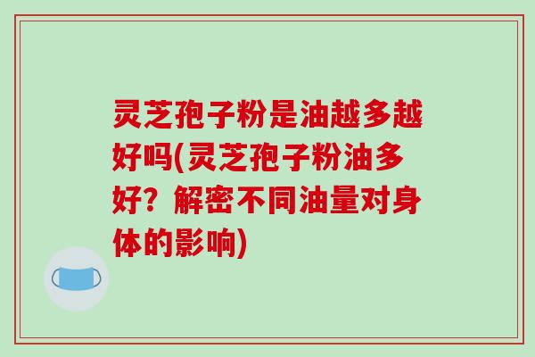 灵芝孢子粉是油越多越好吗(灵芝孢子粉油多好？解密不同油量对身体的影响)
