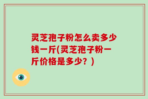 灵芝孢子粉怎么卖多少钱一斤(灵芝孢子粉一斤价格是多少？)