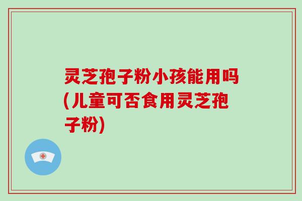 灵芝孢子粉小孩能用吗(儿童可否食用灵芝孢子粉)