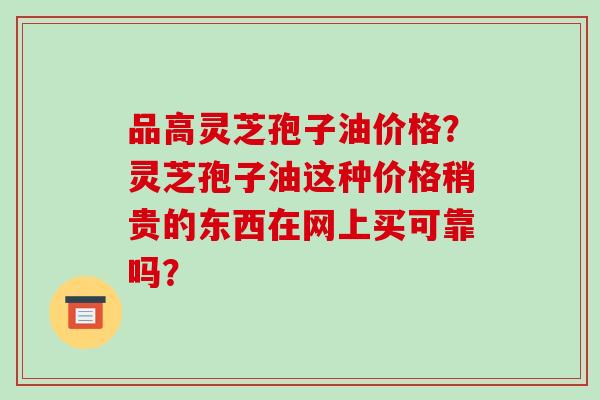 品高灵芝孢子油价格？灵芝孢子油这种价格稍贵的东西在网上买可靠吗？