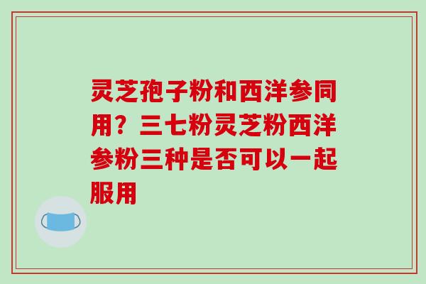 灵芝孢子粉和西洋参同用？三七粉灵芝粉西洋参粉三种是否可以一起服用