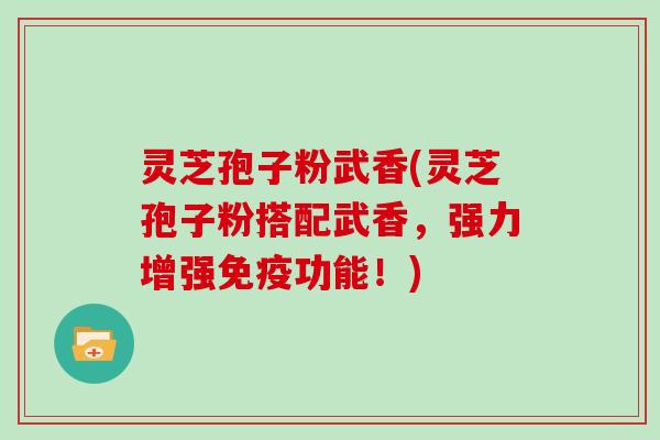 灵芝孢子粉武香(灵芝孢子粉搭配武香，强力增强免疫功能！)