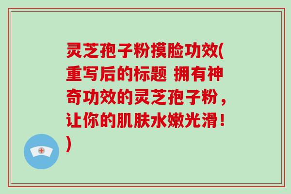 灵芝孢子粉摸脸功效(重写后的标题 拥有神奇功效的灵芝孢子粉，让你的肌肤水嫩光滑！)