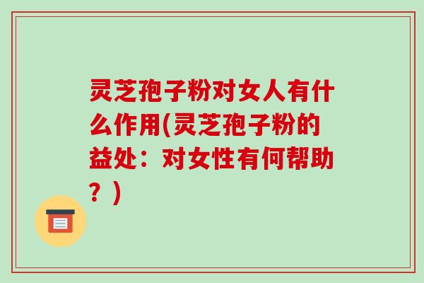 灵芝孢子粉对女人有什么作用(灵芝孢子粉的益处：对女性有何帮助？)