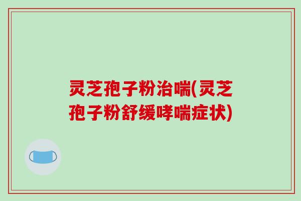 灵芝孢子粉喘(灵芝孢子粉舒缓症状)