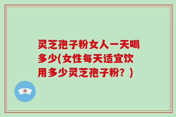 灵芝孢子粉女人一天喝多少(女性每天适宜饮用多少灵芝孢子粉？)