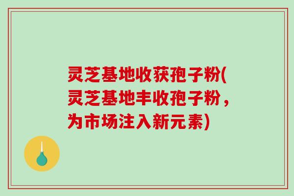 灵芝基地收获孢子粉(灵芝基地丰收孢子粉，为市场注入新元素)