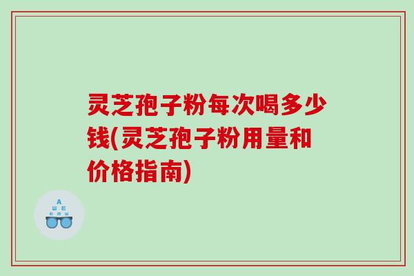 灵芝孢子粉每次喝多少钱(灵芝孢子粉用量和价格指南)