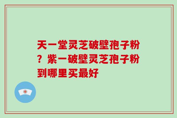 天一堂灵芝破壁孢子粉？紫一破壁灵芝孢子粉到哪里买最好