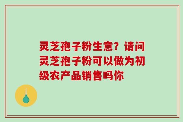 灵芝孢子粉生意？请问灵芝孢子粉可以做为初级农产品销售吗你