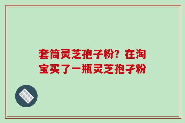 套筒灵芝孢子粉？在淘宝买了一瓶灵芝孢孑粉