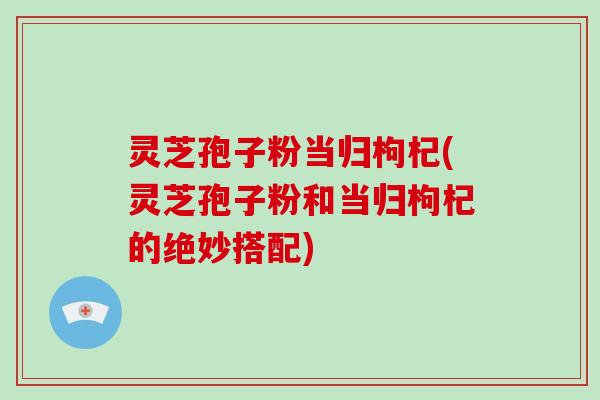 灵芝孢子粉当归枸杞(灵芝孢子粉和当归枸杞的绝妙搭配)