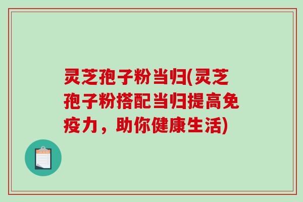 灵芝孢子粉当归(灵芝孢子粉搭配当归提高免疫力，助你健康生活)