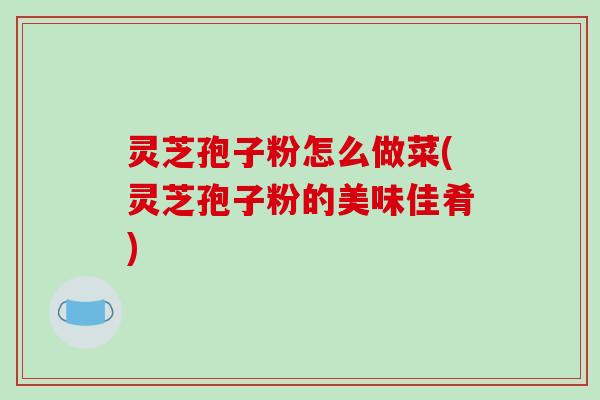 灵芝孢子粉怎么做菜(灵芝孢子粉的美味佳肴)