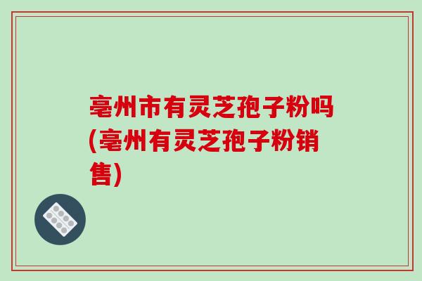 亳州市有灵芝孢子粉吗(亳州有灵芝孢子粉销售)