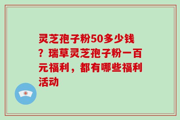 灵芝孢子粉50多少钱？瑞草灵芝孢子粉一百元福利，都有哪些福利活动