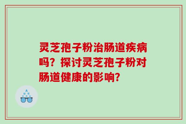 灵芝孢子粉治肠道疾病吗？探讨灵芝孢子粉对肠道健康的影响？