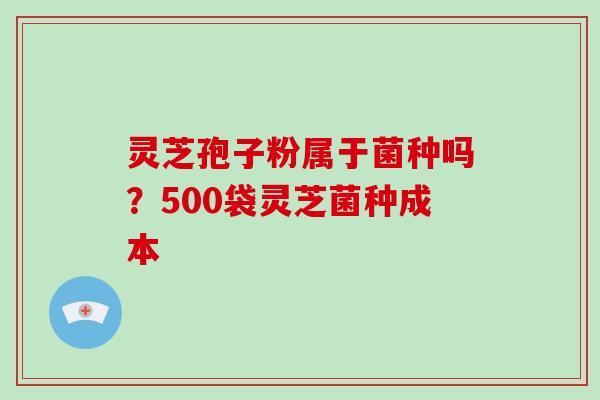 灵芝孢子粉属于菌种吗？500袋灵芝菌种成本