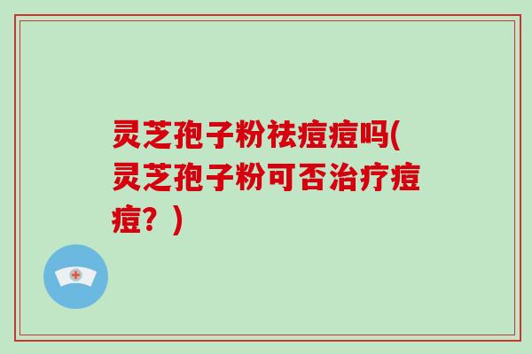 灵芝孢子粉祛痘痘吗(灵芝孢子粉可否痘痘？)