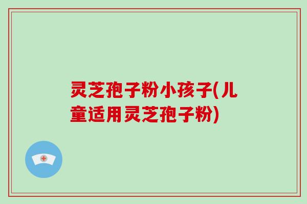 灵芝孢子粉小孩子(儿童适用灵芝孢子粉)