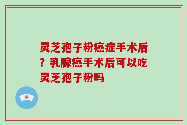 灵芝孢子粉症手术后？乳腺手术后可以吃灵芝孢子粉吗