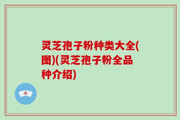灵芝孢子粉种类大全(图)(灵芝孢子粉全品种介绍)