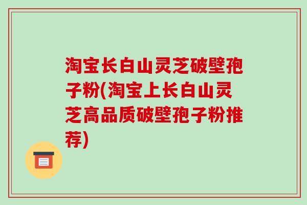 淘宝长白山灵芝破壁孢子粉(淘宝上长白山灵芝高品质破壁孢子粉推荐)