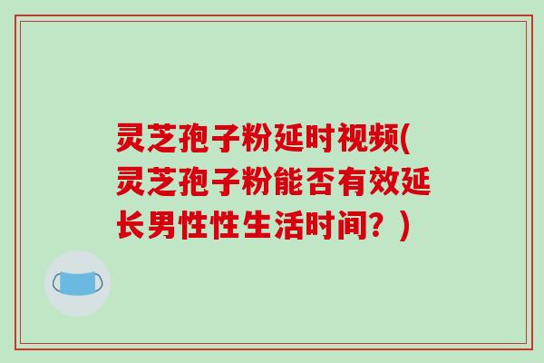 灵芝孢子粉延时视频(灵芝孢子粉能否有效延长男性性生活时间？)