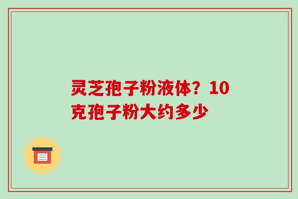 灵芝孢子粉液体？10克孢子粉大约多少