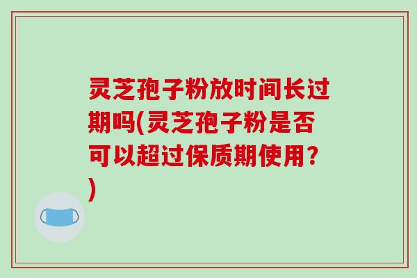 灵芝孢子粉放时间长过期吗(灵芝孢子粉是否可以超过保质期使用？)