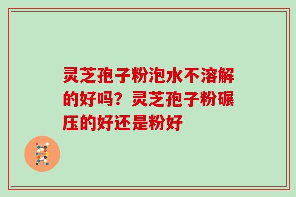 灵芝孢子粉泡水不溶解的好吗？灵芝孢子粉碾压的好还是粉好