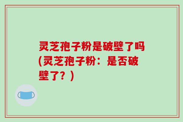 灵芝孢子粉是破壁了吗(灵芝孢子粉：是否破壁了？)