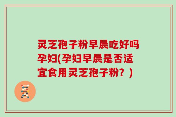 灵芝孢子粉早晨吃好吗孕妇(孕妇早晨是否适宜食用灵芝孢子粉？)