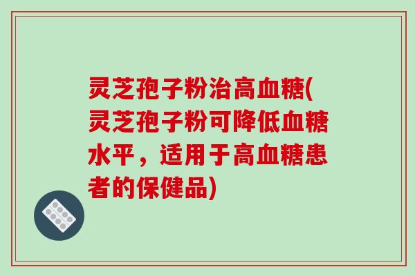 灵芝孢子粉治高血糖(灵芝孢子粉可降低血糖水平，适用于高血糖患者的保健品)