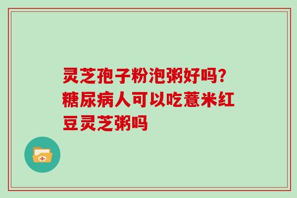 灵芝孢子粉泡粥好吗？糖尿病人可以吃薏米红豆灵芝粥吗