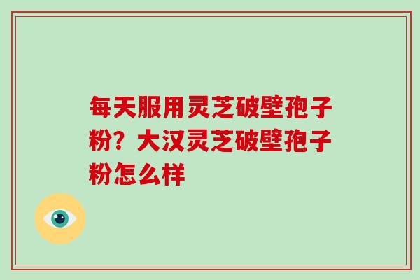 每天服用灵芝破壁孢子粉？大汉灵芝破壁孢子粉怎么样