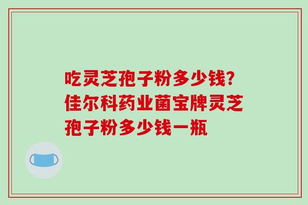吃灵芝孢子粉多少钱？佳尔科药业菌宝牌灵芝孢子粉多少钱一瓶