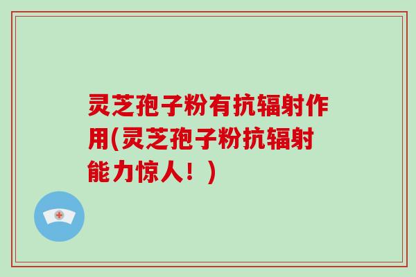 灵芝孢子粉有抗辐射作用(灵芝孢子粉抗辐射能力惊人！)