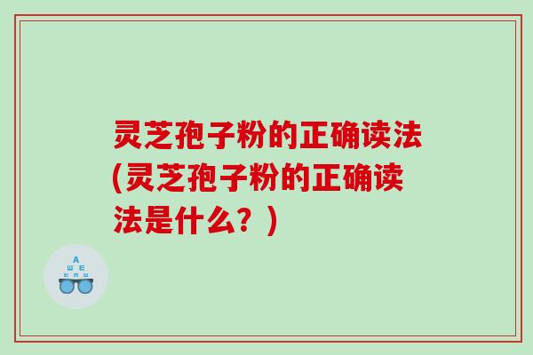灵芝孢子粉的正确读法(灵芝孢子粉的正确读法是什么？)