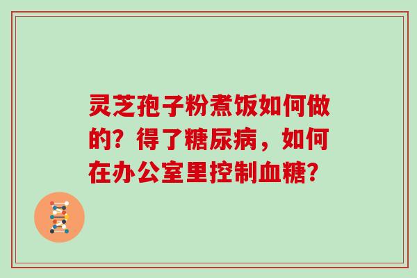 灵芝孢子粉煮饭如何做的？得了糖尿病，如何在办公室里控制血糖？