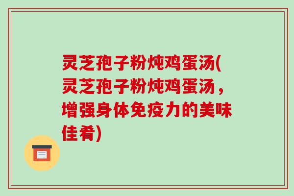 灵芝孢子粉炖鸡蛋汤(灵芝孢子粉炖鸡蛋汤，增强身体免疫力的美味佳肴)