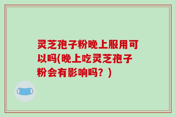 灵芝孢子粉晚上服用可以吗(晚上吃灵芝孢子粉会有影响吗？)