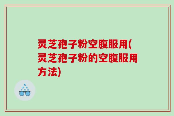 灵芝孢子粉空腹服用(灵芝孢子粉的空腹服用方法)
